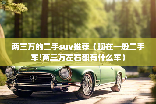 兩三萬的二手suv推薦（現在一般二手車!兩三萬左右都有什么車）